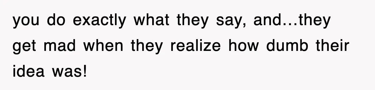 you do exactly what they say, and…they get mad when they realize how dumb their idea was!