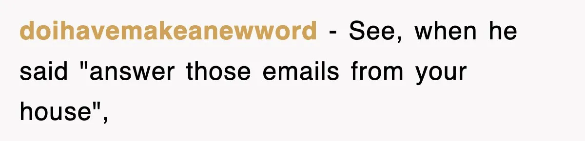 doihavemakeanewword − See, when he said "answer those emails from your house",