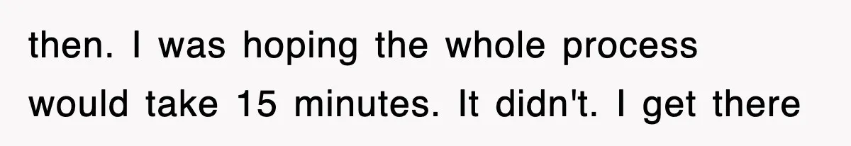 then. I was hoping the whole process would take 15 minutes. It didn't. I get there