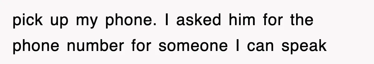 pick up my phone. I asked him for the phone number for someone I can speak