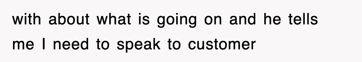 with about what is going on and he tells me I need to speak to customer