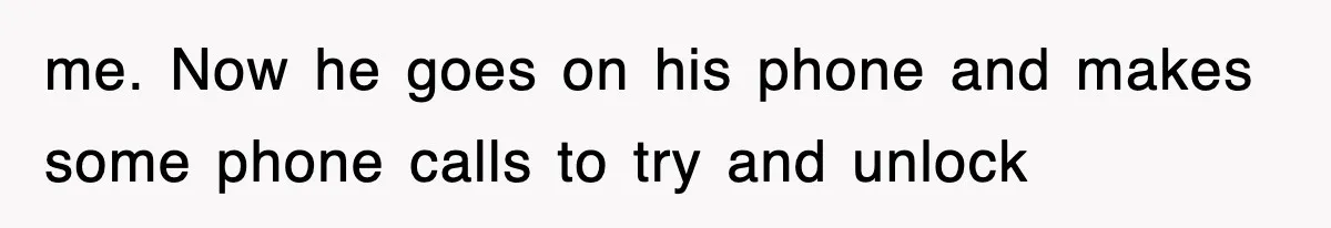 me. Now he goes on his phone and makes some phone calls to try and unlock
