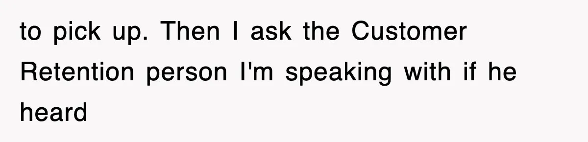 to pick up. Then I ask the Customer Retention person I'm speaking with if he heard