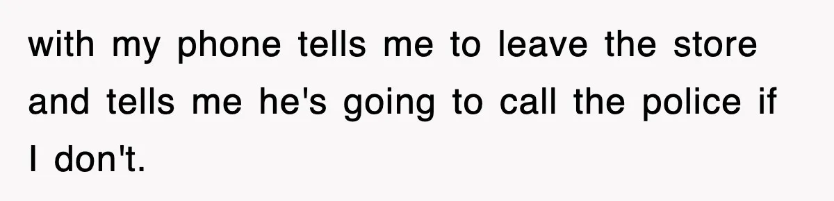 with my phone tells me to leave the store and tells me he's going to call the police if I don't.