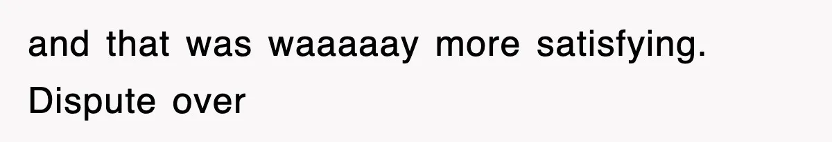 and that was waaaaay more satisfying. Dispute over