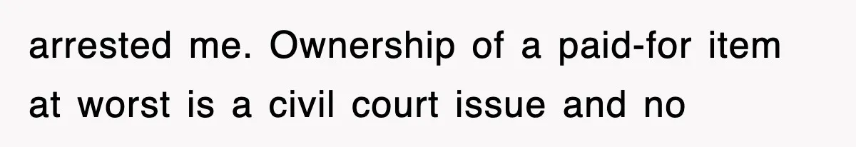 arrested me. Ownership of a paid-for item at worst is a civil court issue and no