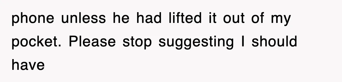 phone unless he had lifted it out of my pocket. Please stop suggesting I should have