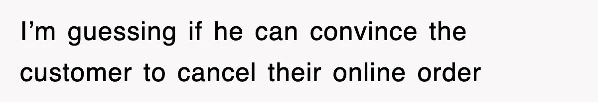 I’m guessing if he can convince the customer to cancel their online order