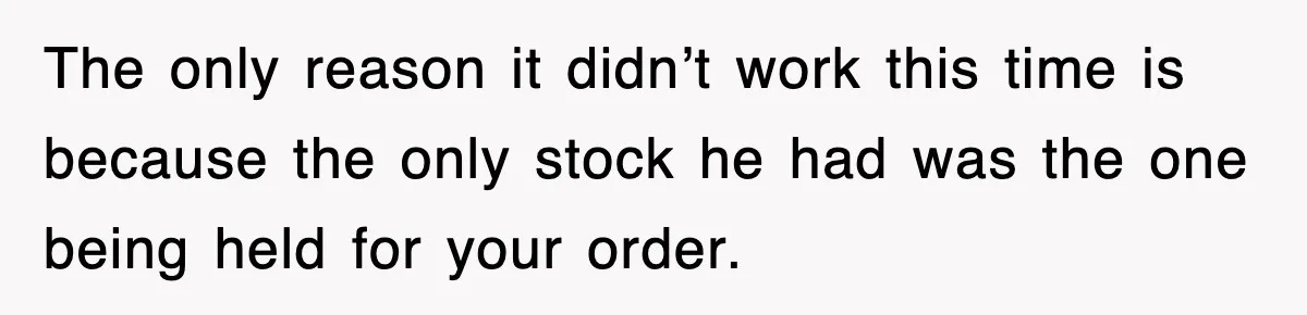 The only reason it didn’t work this time is because the only stock he had was the one being held for your order.
