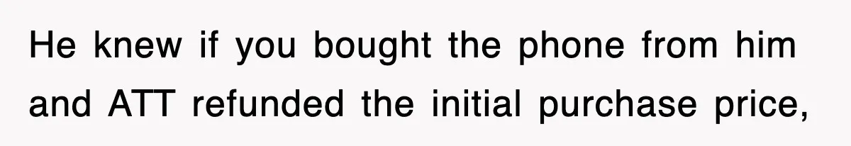 He knew if you bought the phone from him and ATT refunded the initial purchase price,