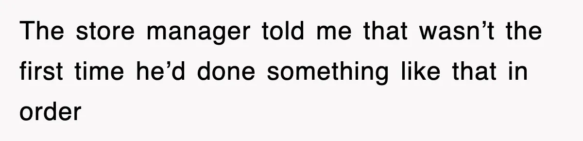 The store manager told me that wasn’t the first time he’d done something like that in order