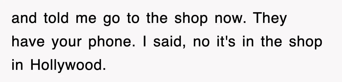and told me go to the shop now. They have your phone. I said, no it's in the shop in Hollywood.