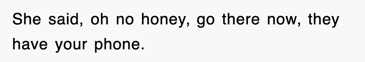 She said, oh no honey, go there now, they have your phone.