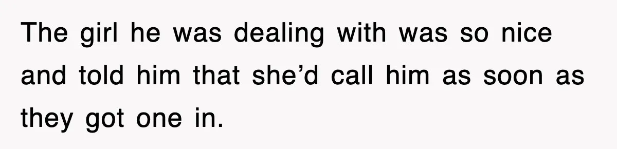 The girl he was dealing with was so nice and told him that she’d call him as soon as they got one in.