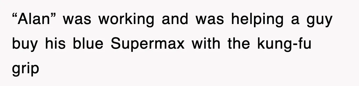 “Alan” was working and was helping a guy buy his blue Supermax with the kung-fu grip