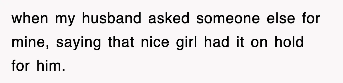 when my husband asked someone else for mine, saying that nice girl had it on hold for him.