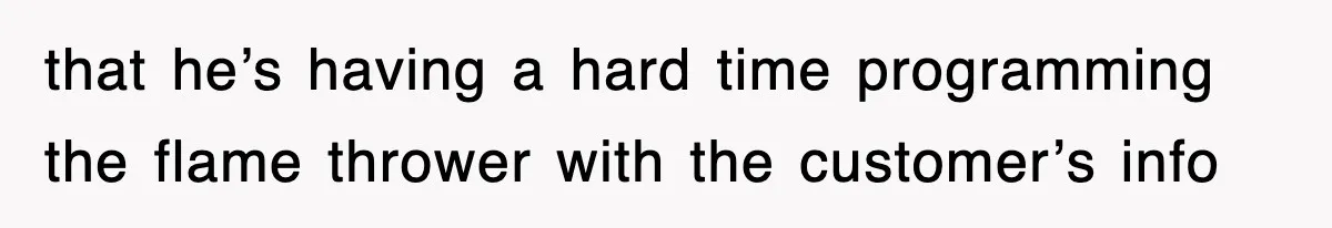 that he’s having a hard time programming the flame thrower with the customer’s info
