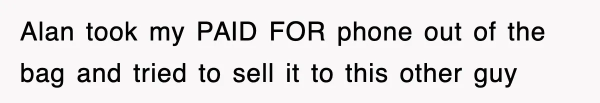 Alan took my PAID FOR phone out of the bag and tried to sell it to this other guy