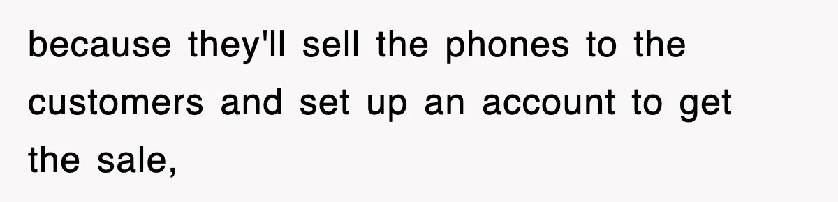 because they'll sell the phones to the customers and set up an account to get the sale,