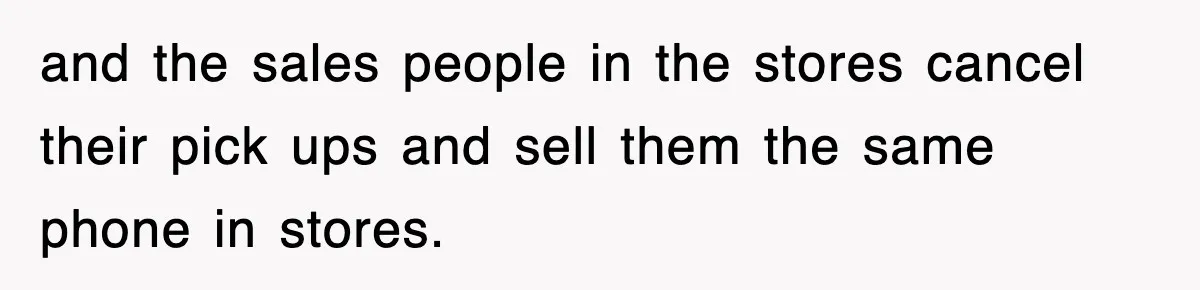 and the sales people in the stores cancel their pick ups and sell them the same phone in stores.