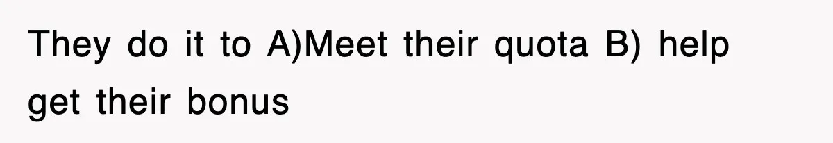 They do it to A)Meet their quota B) help get their bonus