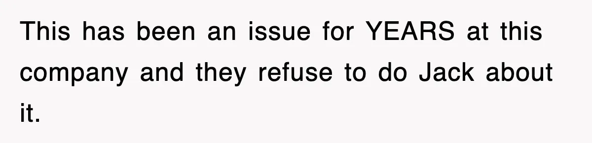 This has been an issue for YEARS at this company and they refuse to do Jack about it.
