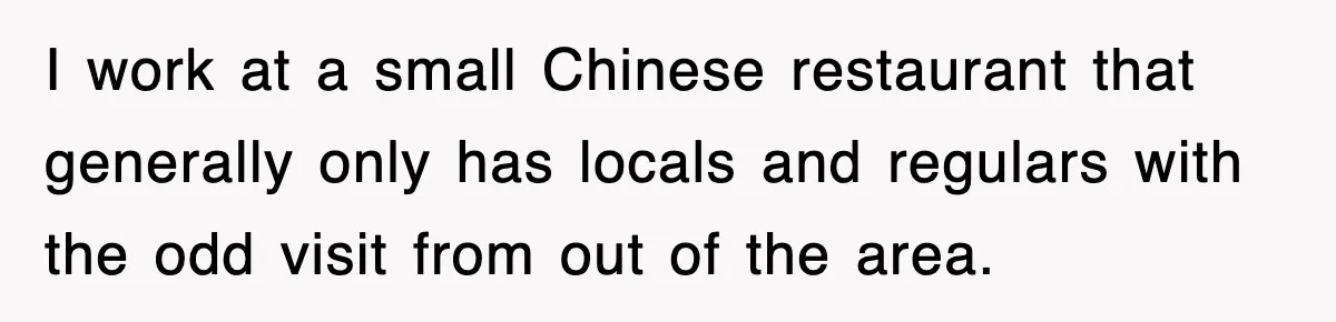I work at a small Chinese restaurant that generally only has locals and regulars with the odd visit from out of the area.