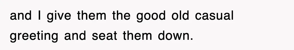 and I give them the good old casual greeting and seat them down.