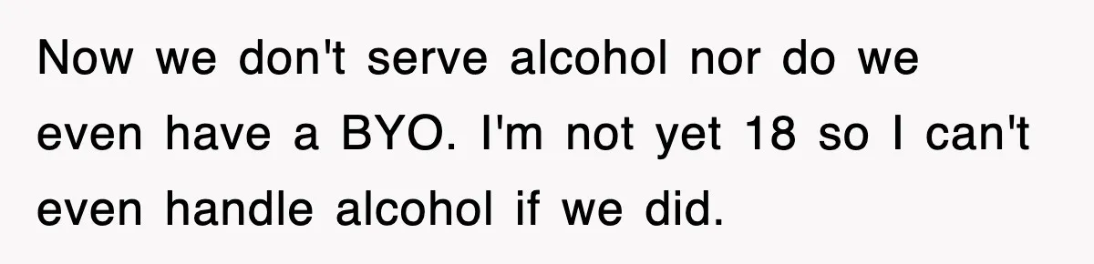 Now we don't serve alcohol nor do we even have a BYO. I'm not yet 18 so I can't even handle alcohol if we did.