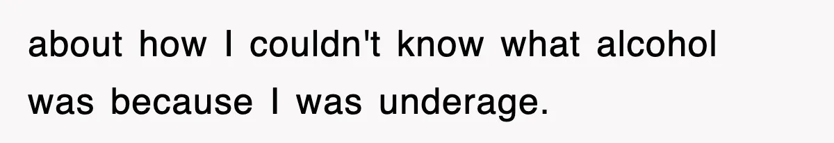 about how I couldn't know what alcohol was because I was underage.