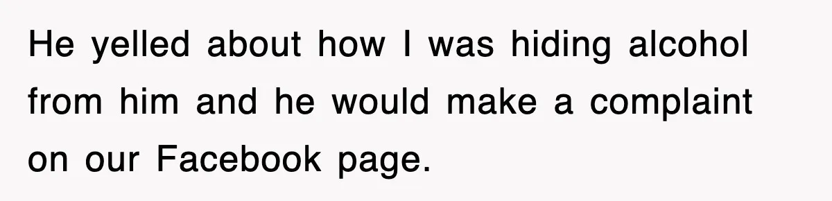 He yelled about how I was hiding alcohol from him and he would make a complaint on our Facebook page.