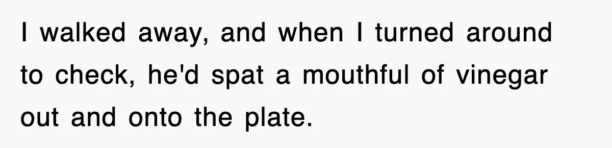 I walked away, and when I turned around to check, he'd spat a mouthful of vinegar out and onto the plate.
