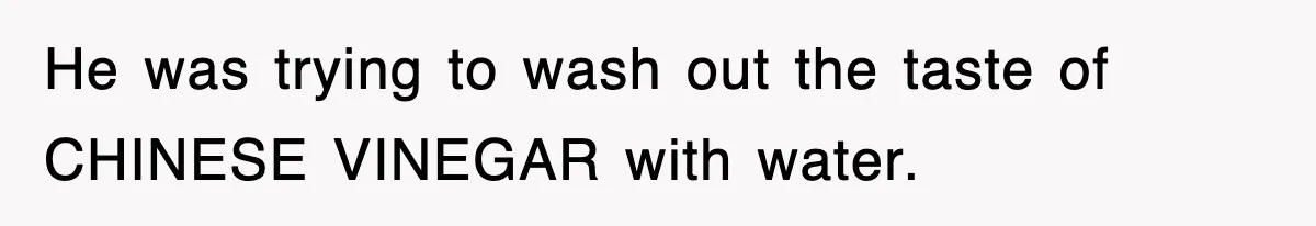 He was trying to wash out the taste of CHINESE VINEGAR with water.