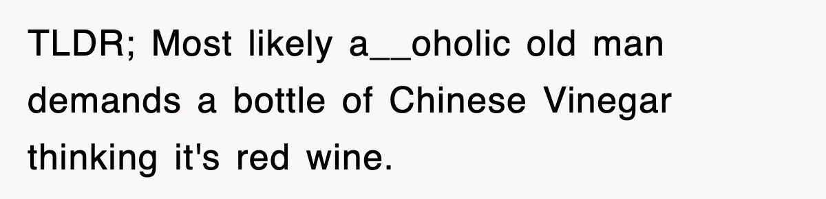 TLDR; Most likely a__oholic old man demands a bottle of Chinese Vinegar thinking it's red wine.