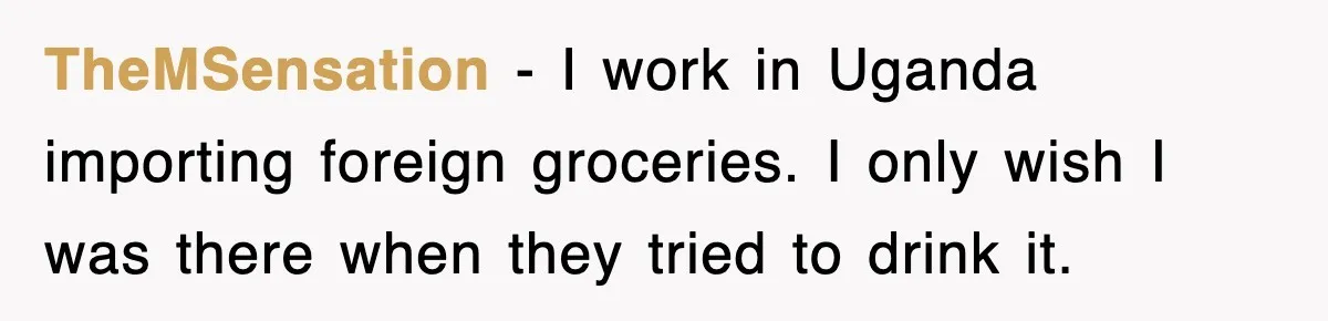 TheMSensation − I work in Uganda importing foreign groceries. I only wish I was there when they tried to drink it.