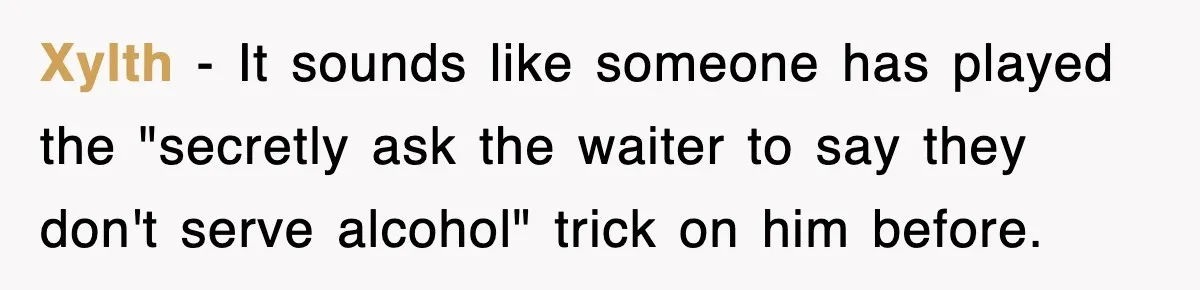 Xylth − It sounds like someone has played the "secretly ask the waiter to say they don't serve alcohol" trick on him before.
