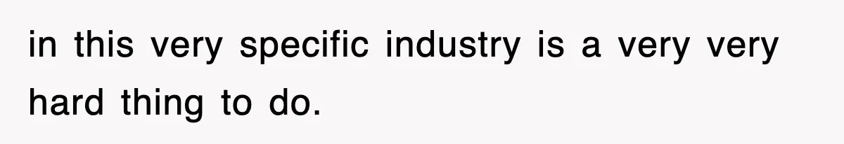 in this very specific industry is a very very hard thing to do.