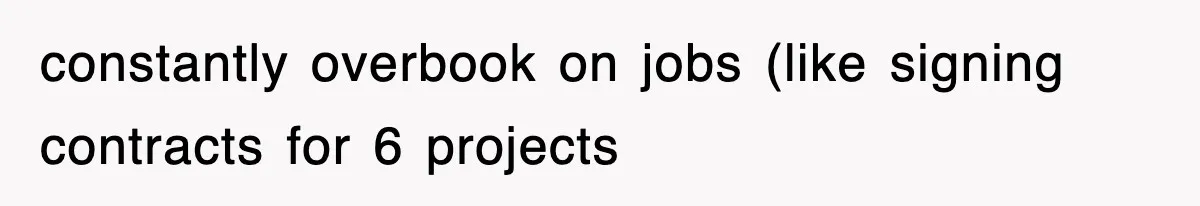 constantly overbook on jobs (like signing contracts for 6 projects