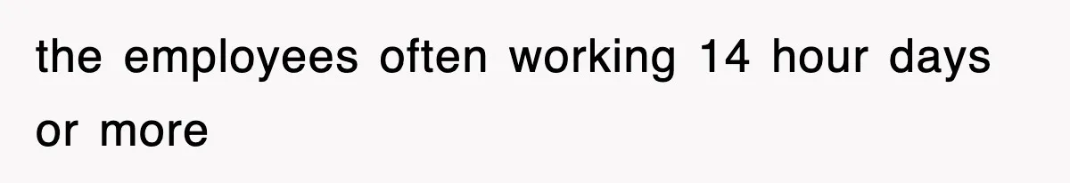 the employees often working 14 hour days or more