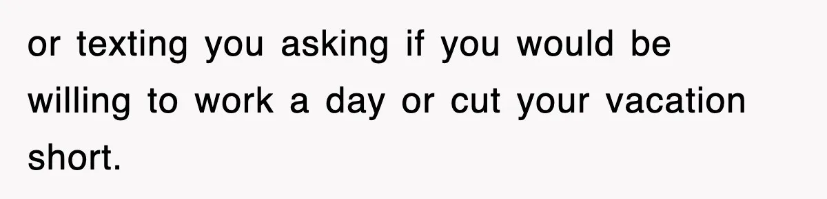 or texting you asking if you would be willing to work a day or cut your vacation short.