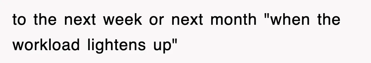 to the next week or next month "when the workload lightens up"