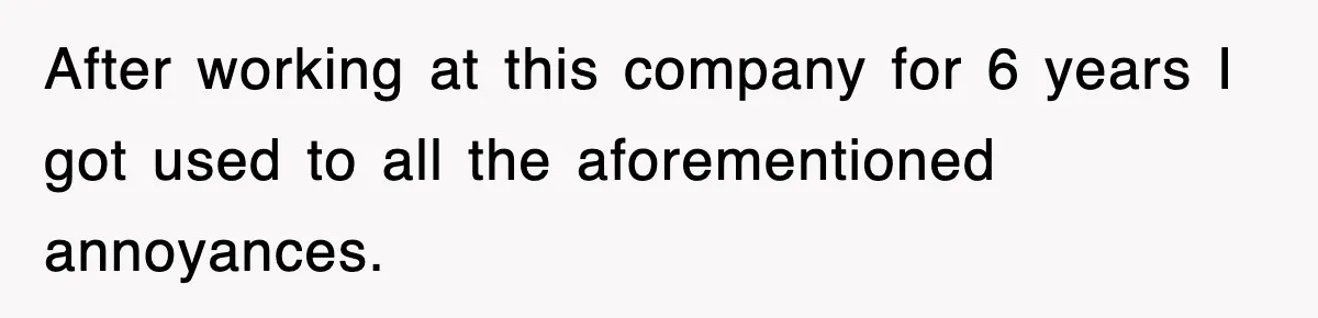 After working at this company for 6 years I got used to all the aforementioned annoyances.