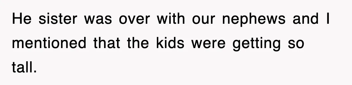 He sister was over with our nephews and I mentioned that the kids were getting so tall.