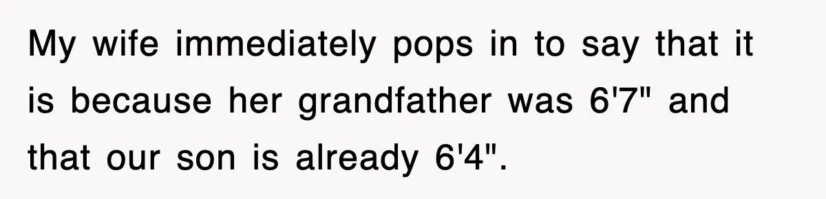 My wife immediately pops in to say that it is because her grandfather was 6'7" and that our son is already 6'4".