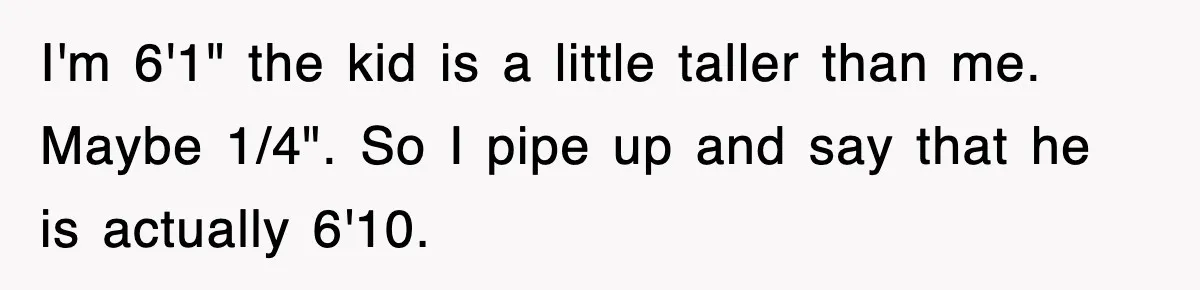 I'm 6'1" the kid is a little taller than me. Maybe 1/4". So I pipe up and say that he is actually 6'10.