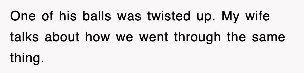 One of his balls was twisted up. My wife talks about how we went through the same thing.