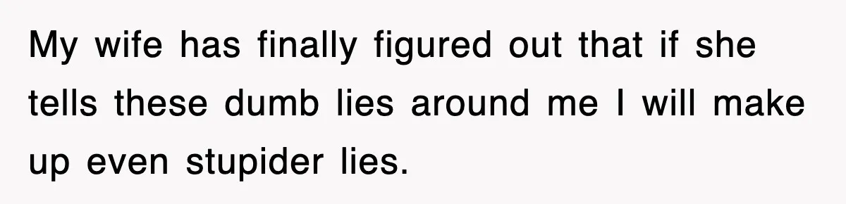 My wife has finally figured out that if she tells these dumb lies around me I will make up even stupider lies.
