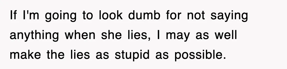 If I'm going to look dumb for not saying anything when she lies, I may as well make the lies as stupid as possible.