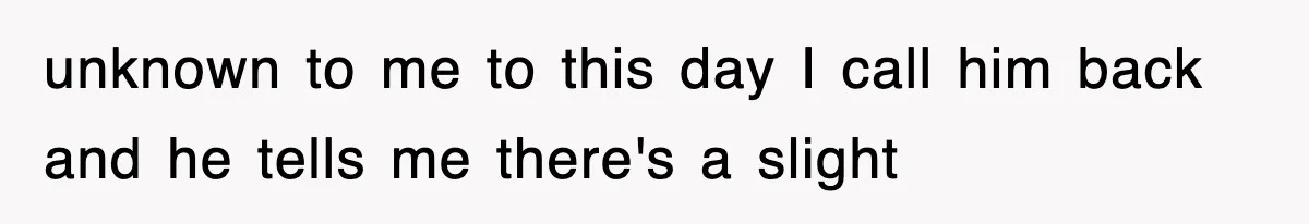 unknown to me to this day I call him back and he tells me there's a slight