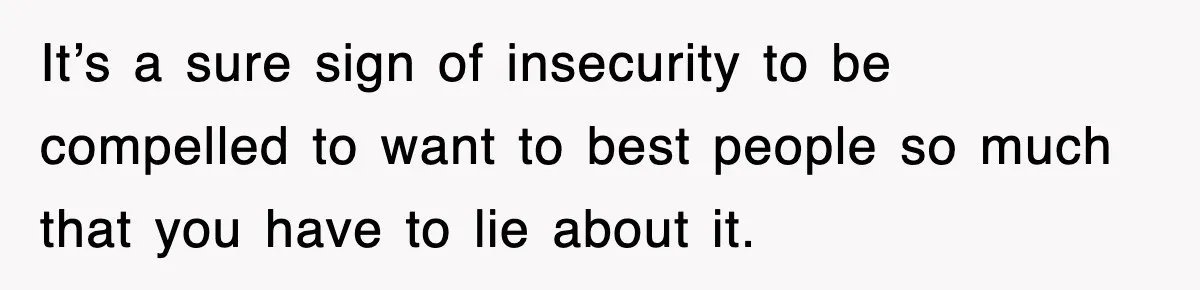 It’s a sure sign of insecurity to be compelled to want to best people so much that you have to lie about it.